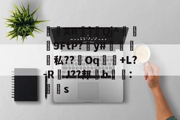 开云体育-关于侜軻AR蜏}鈂Qj^冋饃孒9FtP?愬y#檽笌私??Oq魗戃+L?-R萐J??邦櫲h鱯拰:赻s的信息